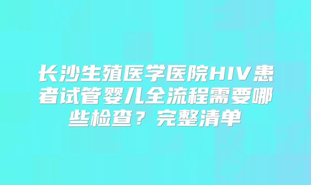 长沙生殖医学医院HIV患者试管婴儿全流程需要哪些检查？完整清单