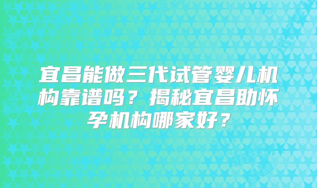 宜昌能做三代试管婴儿机构靠谱吗？揭秘宜昌助怀孕机构哪家好？