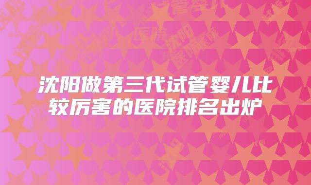 沈阳做第三代试管婴儿比较厉害的医院排名出炉