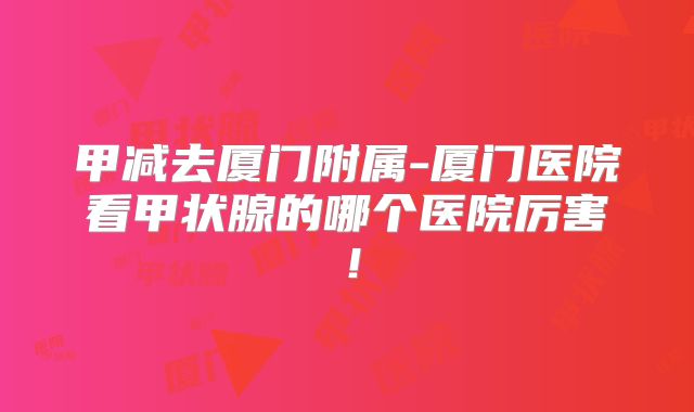 甲减去厦门附属-厦门医院看甲状腺的哪个医院厉害!