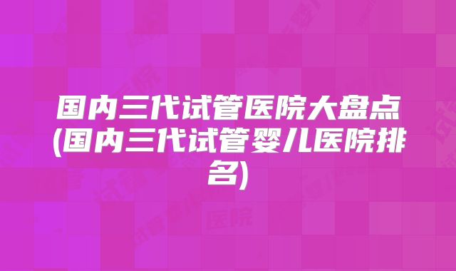 国内三代试管医院大盘点(国内三代试管婴儿医院排名)