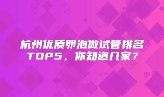 杭州优质卵泡做试管排名TOP5，你知道几家？