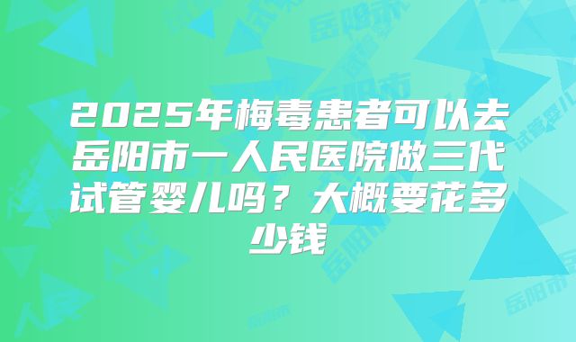 2025年梅毒患者可以去岳阳市一人民医院做三代试管婴儿吗？大概要花多少钱