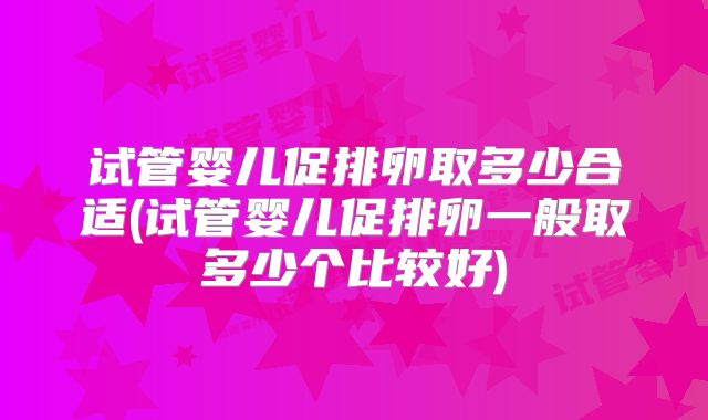 试管婴儿促排卵取多少合适(试管婴儿促排卵一般取多少个比较好)