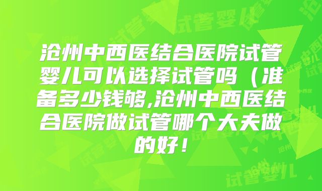沧州中西医结合医院试管婴儿可以选择试管吗(准备多少钱够,沧州中西医结合医院做试管哪个大夫做的好!