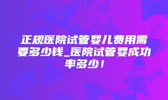 正规医院试管婴儿费用需要多少钱_医院试管婴成功率多少！