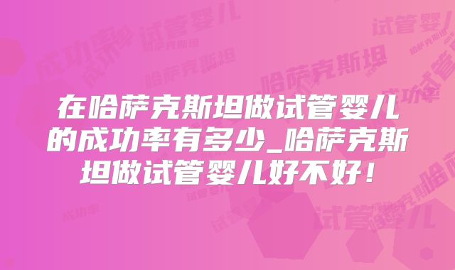 在哈萨克斯坦做试管婴儿的成功率有多少_哈萨克斯坦做试管婴儿好不好！