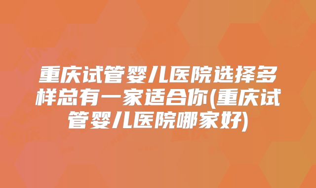 重庆试管婴儿医院选择多样总有一家适合你(重庆试管婴儿医院哪家好)