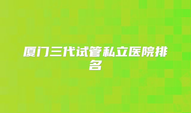 厦门三代试管私立医院排名