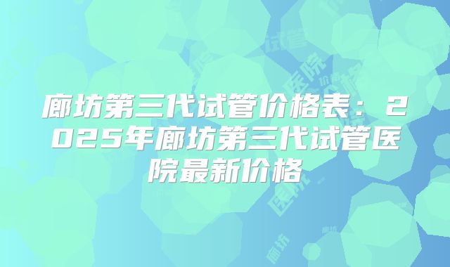 廊坊第三代试管价格表：2025年廊坊第三代试管医院最新价格