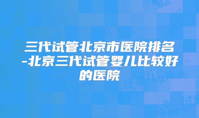 三代试管北京市医院排名-北京三代试管婴儿比较好的医院