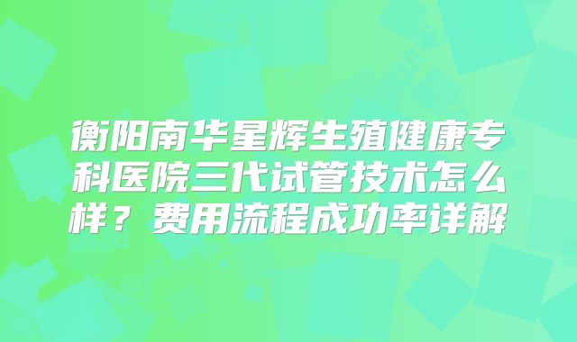 衡阳南华星辉生殖健康专科医院三代试管技术怎么样？费用流程成功率详解