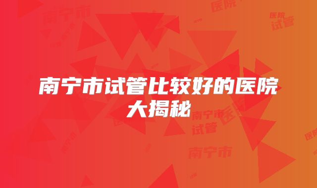 南宁市试管比较好的医院大揭秘