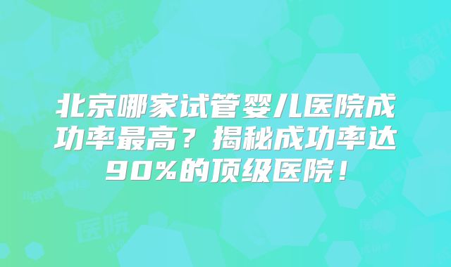 北京哪家试管婴儿医院成功率最高?揭秘成功率达90%的顶级医院!