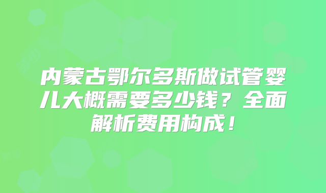 内蒙古鄂尔多斯做试管婴儿大概需要多少钱？全面解析费用构成！