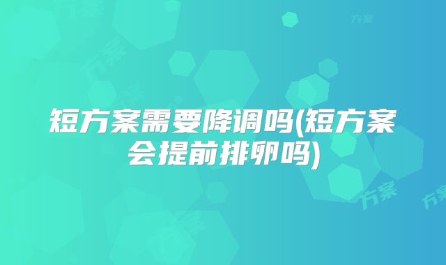 短方案需要降调吗(短方案会提前排卵吗)