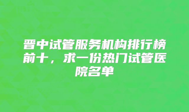 晋中试管服务机构排行榜前十，求一份热门试管医院名单