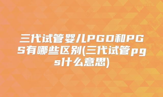 三代试管婴儿PGD和PGS有哪些区别(三代试管pgs什么意思)