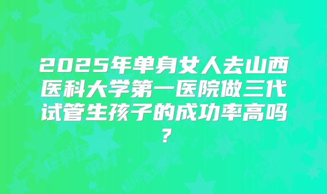 2025年单身女人去山西医科大学第一医院做三代试管生孩子的成功率高吗?