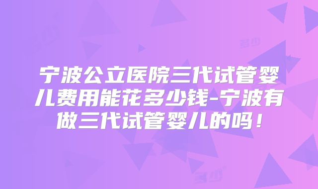 宁波公立医院三代试管婴儿费用能花多少钱-宁波有做三代试管婴儿的吗！
