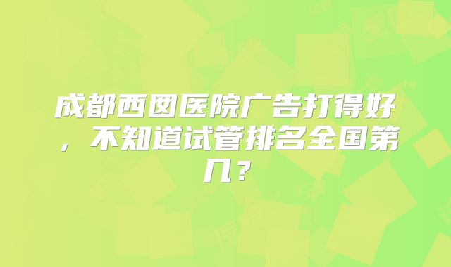 成都西囡医院广告打得好，不知道试管排名全国第几？