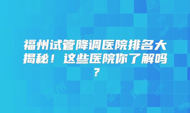 福州试管降调医院排名大揭秘!这些医院你了解吗?