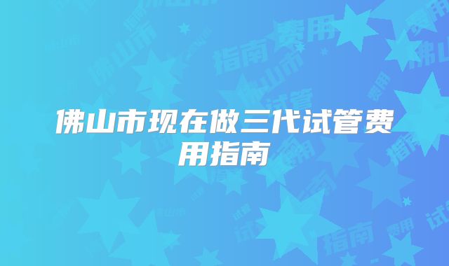 佛山市现在做三代试管费用指南