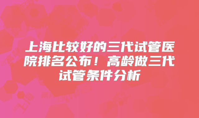 上海比较好的三代试管医院排名公布!高龄做三代试管条件分析