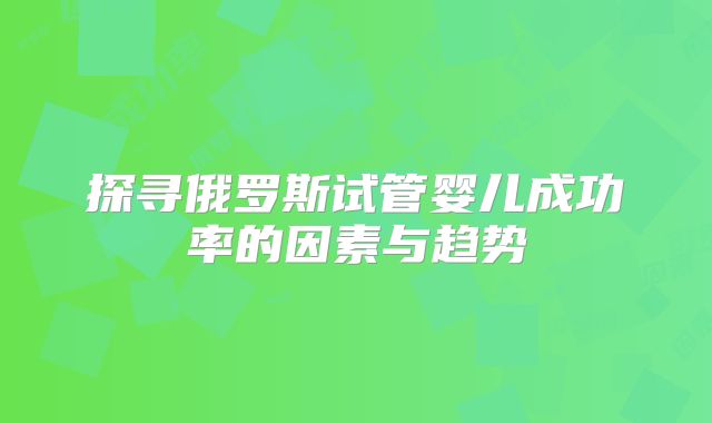 探寻俄罗斯试管婴儿成功率的因素与趋势