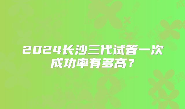 2024长沙三代试管一次成功率有多高？