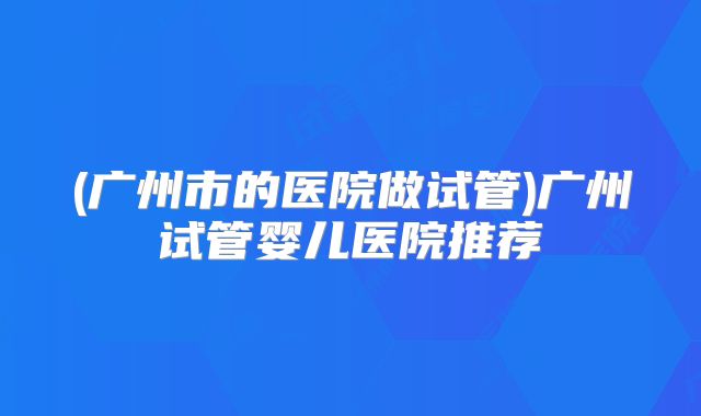(广州市的医院做试管)广州试管婴儿医院推荐