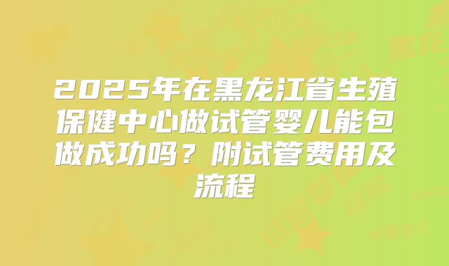 2025年在黑龙江省生殖保健中心做试管婴儿能包做成功吗?附试管费用及流程