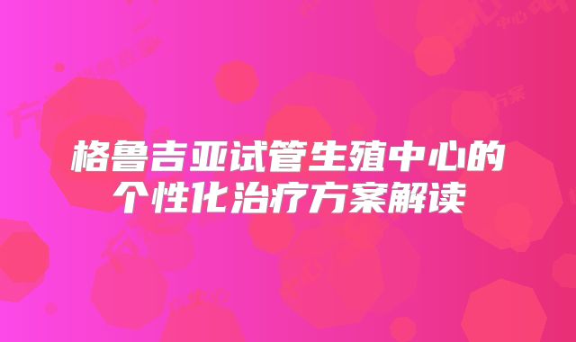格鲁吉亚试管生殖中心的个性化治疗方案解读