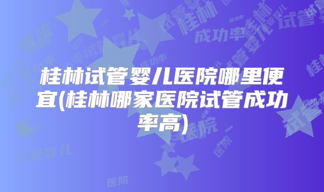桂林试管婴儿医院哪里便宜(桂林哪家医院试管成功率高)