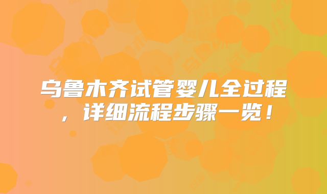 乌鲁木齐试管婴儿全过程，详细流程步骤一览！