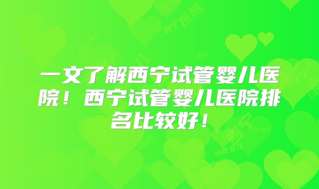 一文了解西宁试管婴儿医院!西宁试管婴儿医院排名比较好!