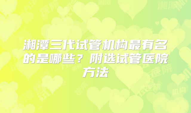 湘潭三代试管机构最有名的是哪些？附选试管医院方法