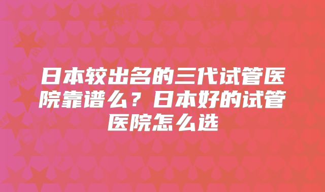 日本较出名的三代试管医院靠谱么?日本好的试管医院怎么选