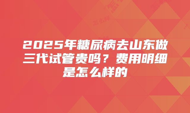 2025年糖尿病去山东做三代试管贵吗?费用明细是怎么样的