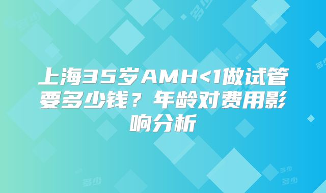 上海35岁AMH<1做试管要多少钱?年龄对费用影响分析