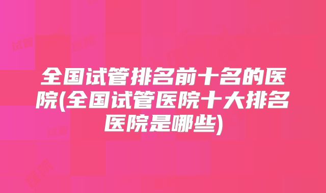 全国试管排名前十名的医院(全国试管医院十大排名医院是哪些)