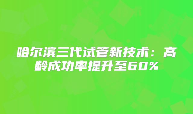 哈尔滨三代试管新技术：高龄成功率提升至60%