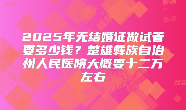 2025年无结婚证做试管要多少钱？楚雄彝族自治州人民医院大概要十二万左右