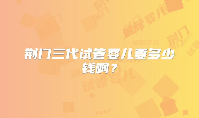 荆门三代试管婴儿要多少钱啊？