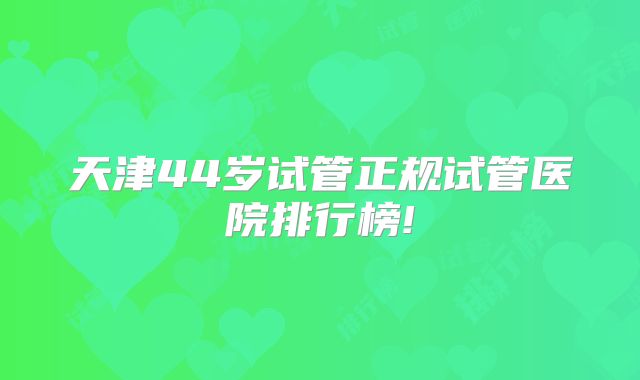 天津44岁试管正规试管医院排行榜!