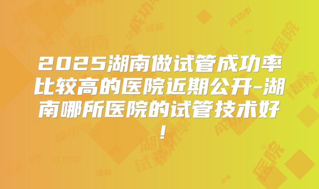 2025湖南做试管成功率比较高的医院近期公开-湖南哪所医院的试管技术好!