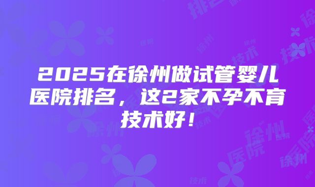 2025在徐州做试管婴儿医院排名,这2家不孕不育技术好!