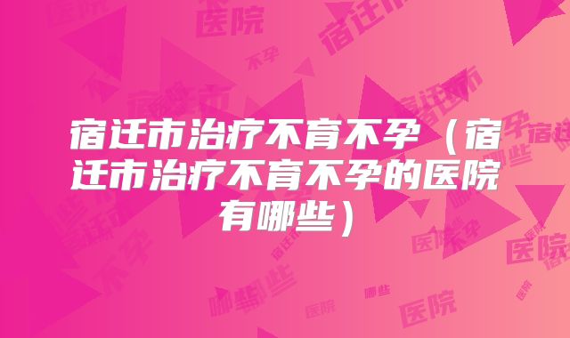 宿迁市治疗不育不孕(宿迁市治疗不育不孕的医院有哪些)