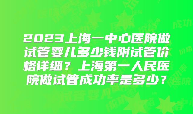 2023上海一中心医院做试管婴儿多少钱附试管价格详细？上海第一人民医院做试管成功率是多少？