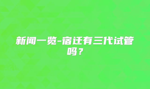 新闻一览-宿迁有三代试管吗？